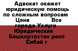 Адвокат окажет юридическую помощь по сложным вопросам  › Цена ­ 1 200 - Все города Услуги » Юридические   . Башкортостан респ.,Сибай г.